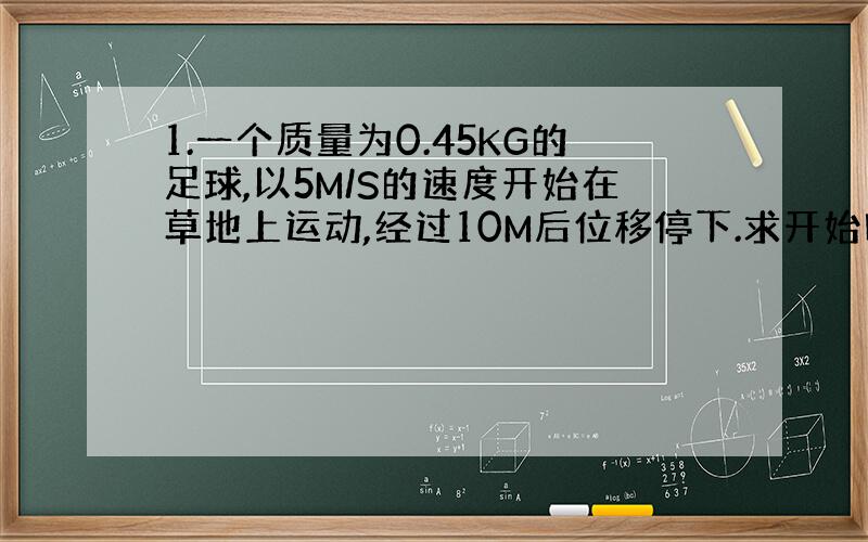 1.一个质量为0.45KG的足球,以5M/S的速度开始在草地上运动,经过10M后位移停下.求开始时足球的动能,以及足球克