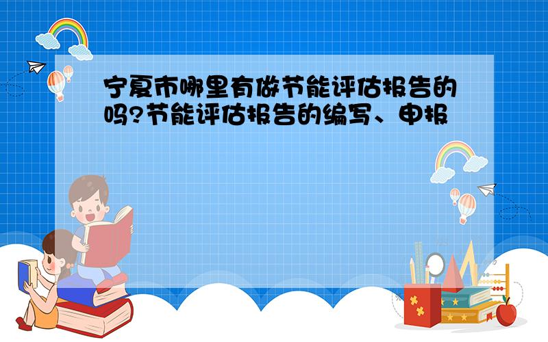 宁夏市哪里有做节能评估报告的吗?节能评估报告的编写、申报