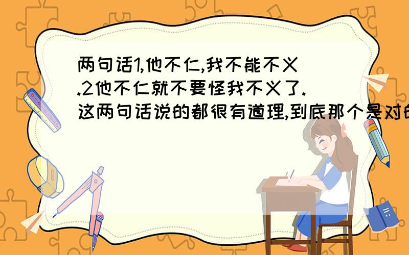 两句话1,他不仁,我不能不义.2他不仁就不要怪我不义了.这两句话说的都很有道理,到底那个是对的,那个是错的,这两句话代表