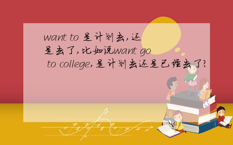 want to 是计划去,还是去了,比如说want go to college,是计划去还是已经去了?