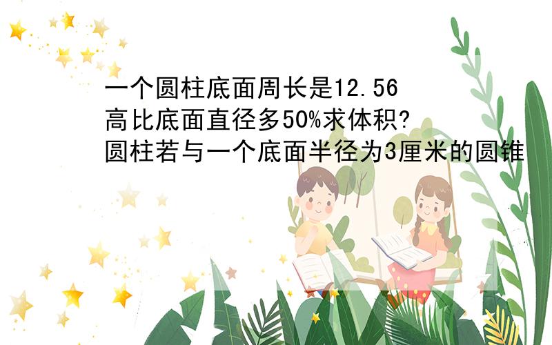 一个圆柱底面周长是12.56高比底面直径多50%求体积?圆柱若与一个底面半径为3厘米的圆锥