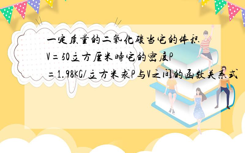 一定质量的二氧化碳当它的体积V=50立方厘米时它的密度P=1.98KG/立方米求P与V之间的函数关系式