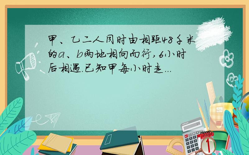 甲、乙二人同时由相距48千米的a、b两地相向而行,6小时后相遇.已知甲每小时走...