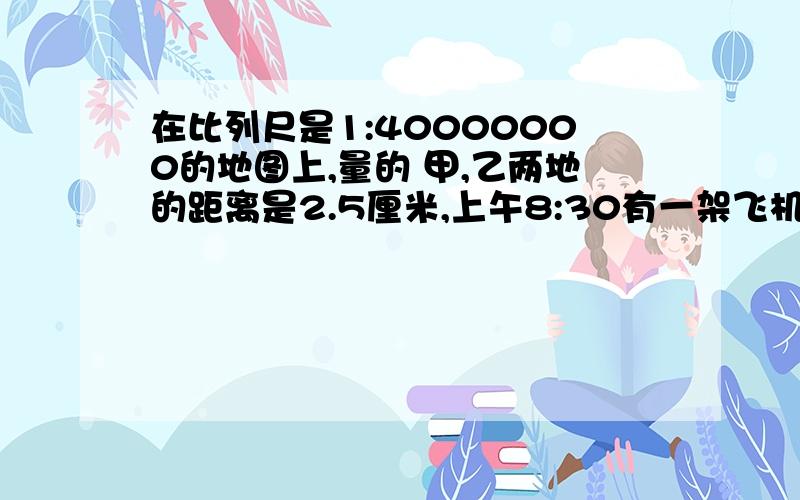 在比列尺是1:40000000的地图上,量的 甲,乙两地的距离是2.5厘米,上午8:30有一架飞机从甲地,开往乙地