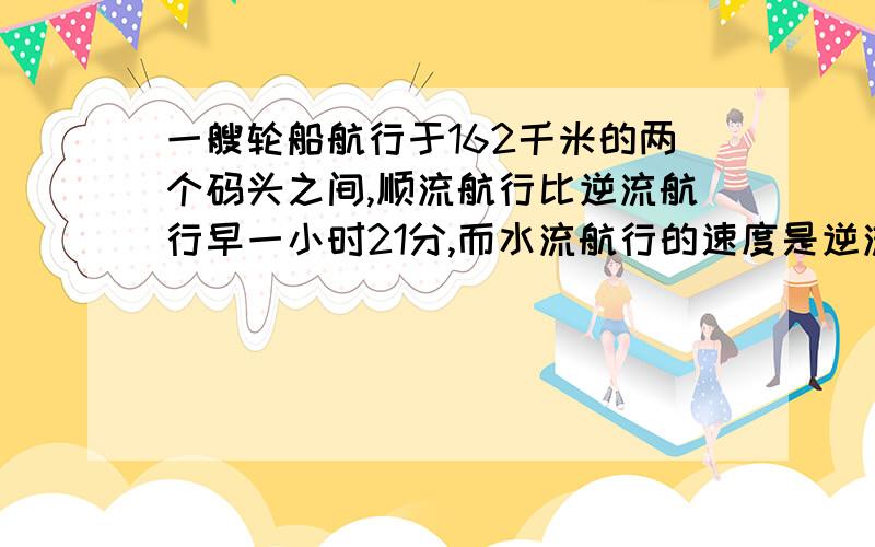 一艘轮船航行于162千米的两个码头之间,顺流航行比逆流航行早一小时21分,而水流航行的速度是逆流航行的