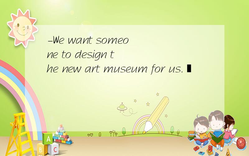 -We want someone to design the new art museum for us.