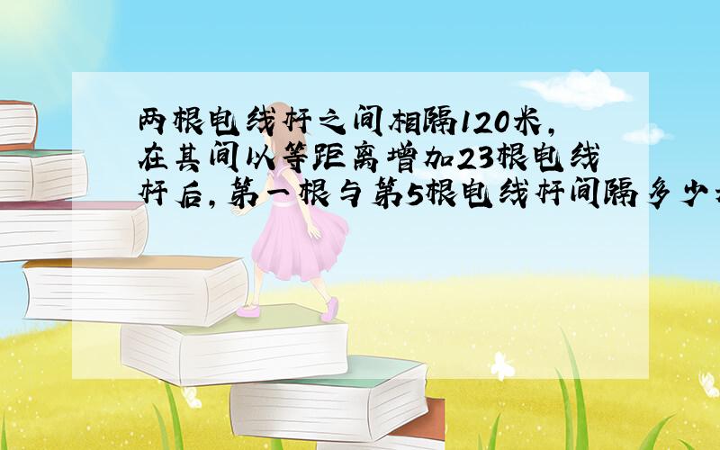 两根电线杆之间相隔120米,在其间以等距离增加23根电线杆后,第一根与第5根电线杆间隔多少米?（要简单的算式,不要用XY