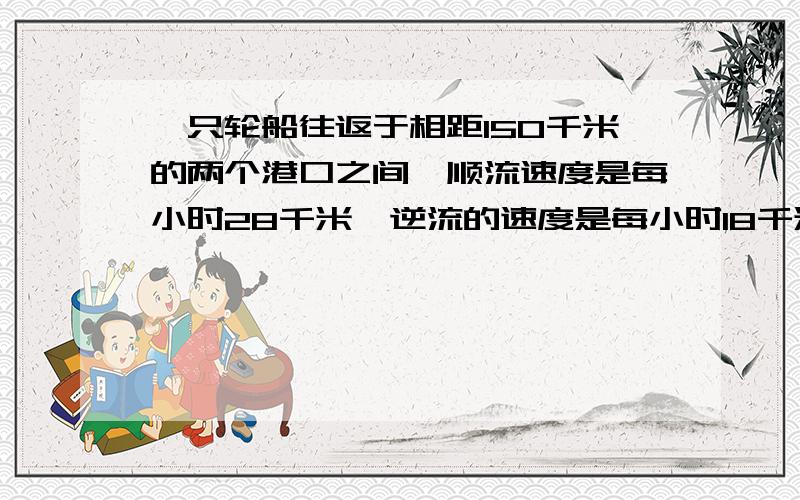 一只轮船往返于相距150千米的两个港口之间,顺流速度是每小时28千米,逆流的速度是每小时18千米,一艘汽艇的速度是每小时