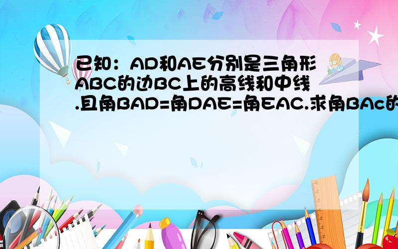 已知：AD和AE分别是三角形ABC的边BC上的高线和中线.且角BAD=角DAE=角EAC.求角BAc的度数