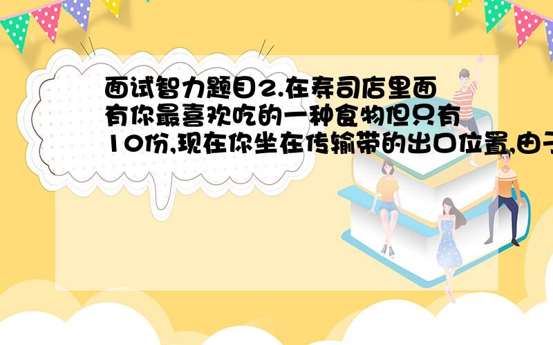 面试智力题目2.在寿司店里面有你最喜欢吃的一种食物但只有10份,现在你坐在传输带的出口位置,由于厨师问题食物大小放在食物