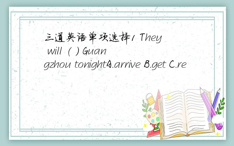 三道英语单项选择1 They will ( ) Guangzhou tonightA.arrive B.get C.re