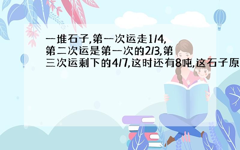 一堆石子,第一次运走1/4,第二次运是第一次的2/3,第三次运剩下的4/7,这时还有8吨,这石子原有多少吨?