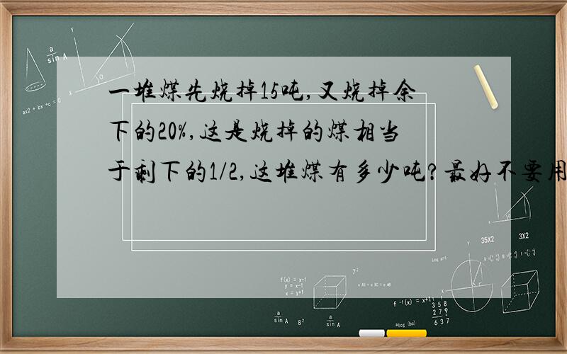 一堆煤先烧掉15吨,又烧掉余下的20%,这是烧掉的煤相当于剩下的1/2,这堆煤有多少吨?最好不要用方程,