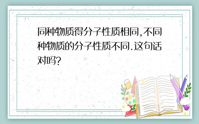 同种物质得分子性质相同,不同种物质的分子性质不同.这句话对吗?