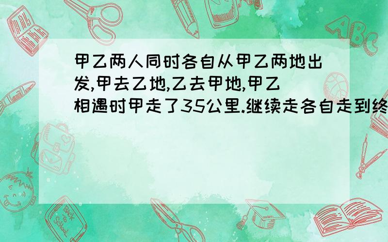 甲乙两人同时各自从甲乙两地出发,甲去乙地,乙去甲地,甲乙相遇时甲走了35公里.继续走各自走到终点,双方又往回返,又碰面时