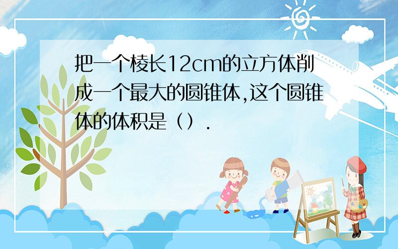 把一个棱长12cm的立方体削成一个最大的圆锥体,这个圆锥体的体积是（）.