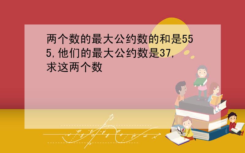 两个数的最大公约数的和是555,他们的最大公约数是37,求这两个数