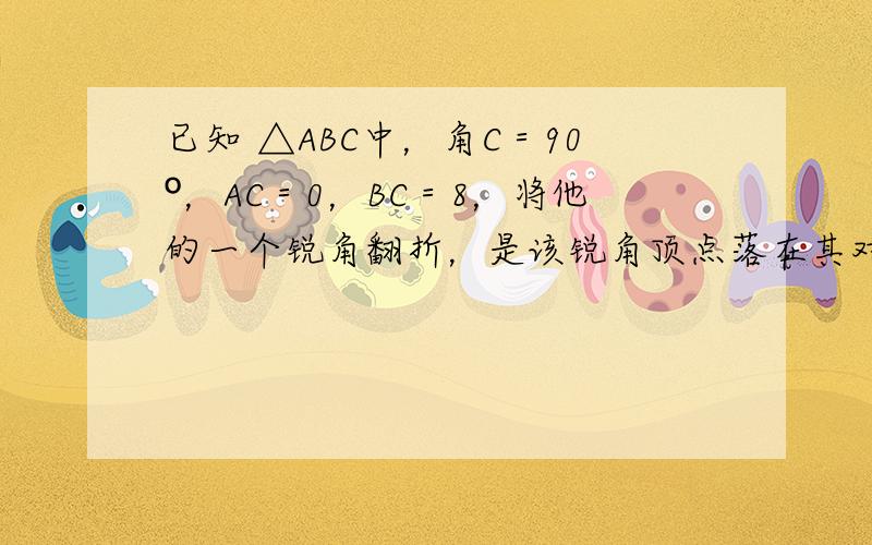 已知 △ABC中，角C＝90º，AC＝0，BC＝8，将他的一个锐角翻折，是该锐角顶点落在其对边中点D处，折痕交另一直角边