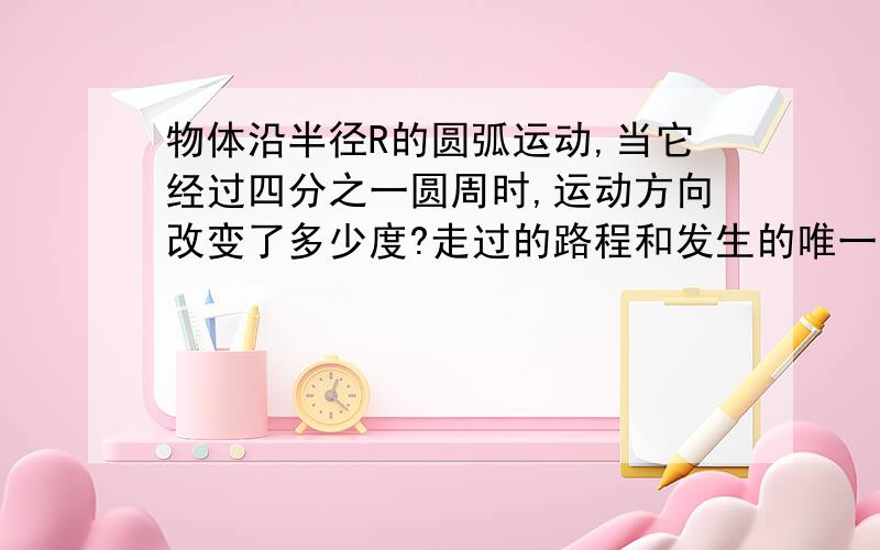 物体沿半径R的圆弧运动,当它经过四分之一圆周时,运动方向改变了多少度?走过的路程和发生的唯一大小分别