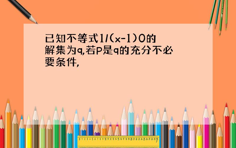 已知不等式1/(x-1)0的解集为q,若P是q的充分不必要条件,