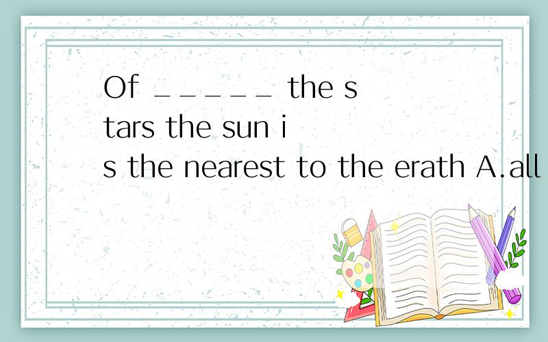 Of _____ the stars the sun is the nearest to the erath A.all