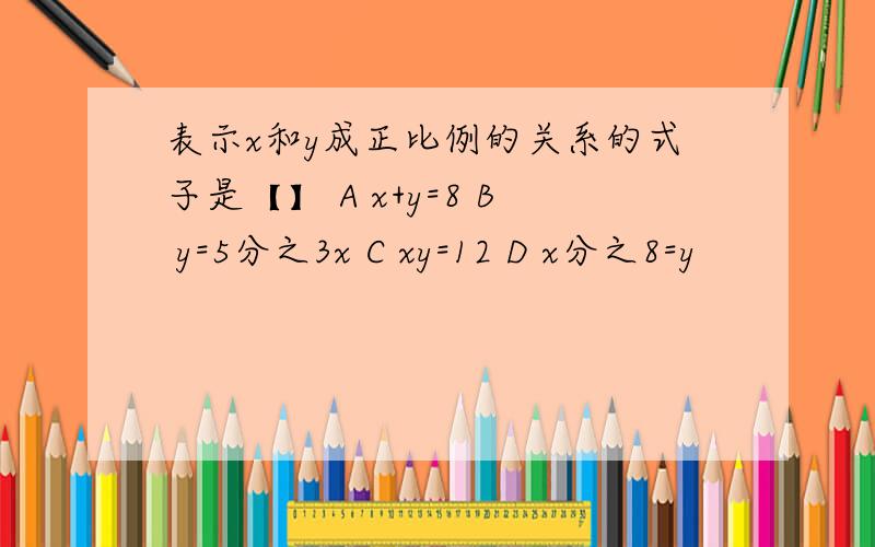 表示x和y成正比例的关系的式子是【】 A x+y=8 B y=5分之3x C xy=12 D x分之8=y