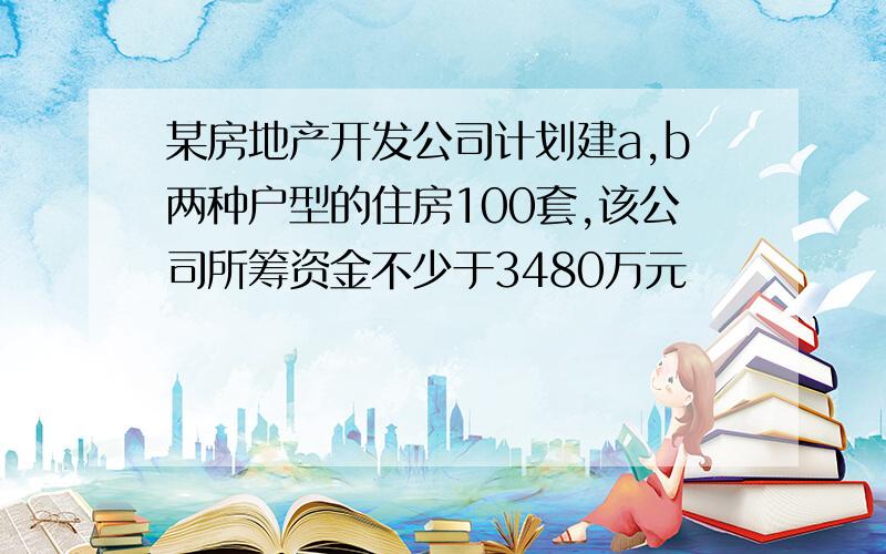 某房地产开发公司计划建a,b两种户型的住房100套,该公司所筹资金不少于3480万元