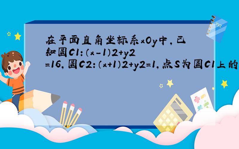 在平面直角坐标系xOy中，已知圆C1：（x-1）2+y2=16，圆C2：（x+1）2+y2=1，点S为圆C1上的一个动点