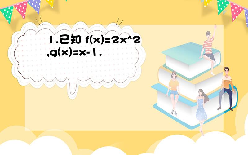 1.已知 f(x)=2x^2,g(x)=x-1.