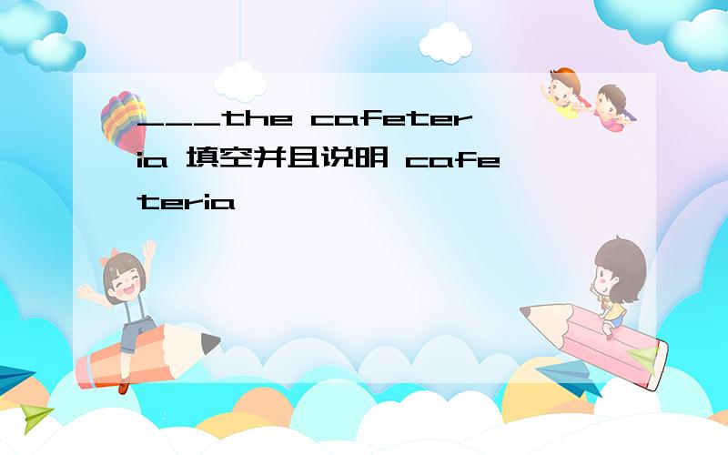 ___the cafeteria 填空并且说明 cafeteria