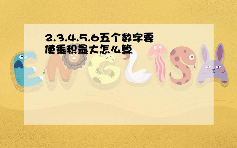 2.3.4.5.6五个数字要使乘积最大怎么算