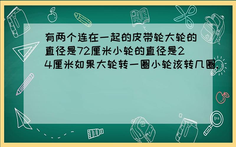 有两个连在一起的皮带轮大轮的直径是72厘米小轮的直径是24厘米如果大轮转一圈小轮该转几圈.