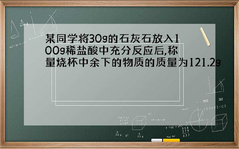 某同学将30g的石灰石放入100g稀盐酸中充分反应后,称量烧杯中余下的物质的质量为121.2g