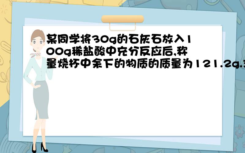 某同学将30g的石灰石放入100g稀盐酸中充分反应后,称量烧杯中余下的物质的质量为121.2g.求：