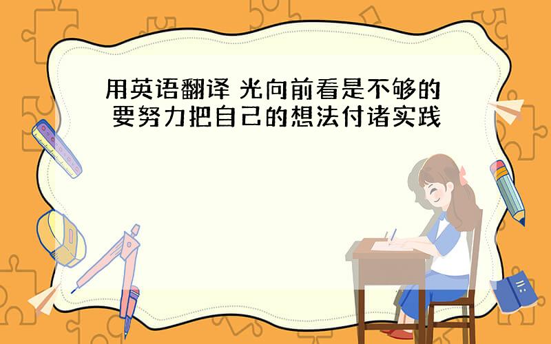 用英语翻译 光向前看是不够的 要努力把自己的想法付诸实践