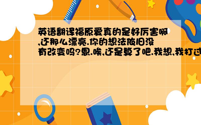 英语翻译福原爱真的是好厉害啊,还那么漂亮.你的想法依旧没有改变吗?恩.唉,还是算了吧.我想,我打过**就可以了吧.**,