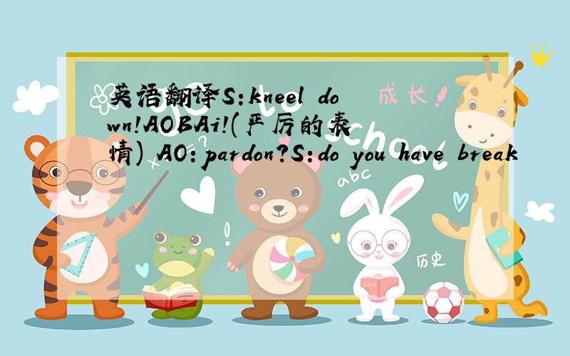 英语翻译S:kneel down!AOBAi!(严厉的表情) AO:pardon?S:do you have break