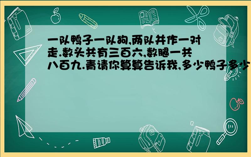 一队鸭子一队狗,两队并作一对走.数头共有三百六,数腿一共八百九.青请你算算告诉我,多少鸭子多少狗?