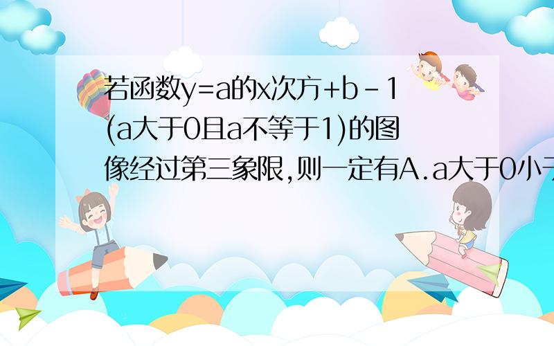 若函数y=a的x次方+b-1(a大于0且a不等于1)的图像经过第三象限,则一定有A.a大于0小于1且b大于0