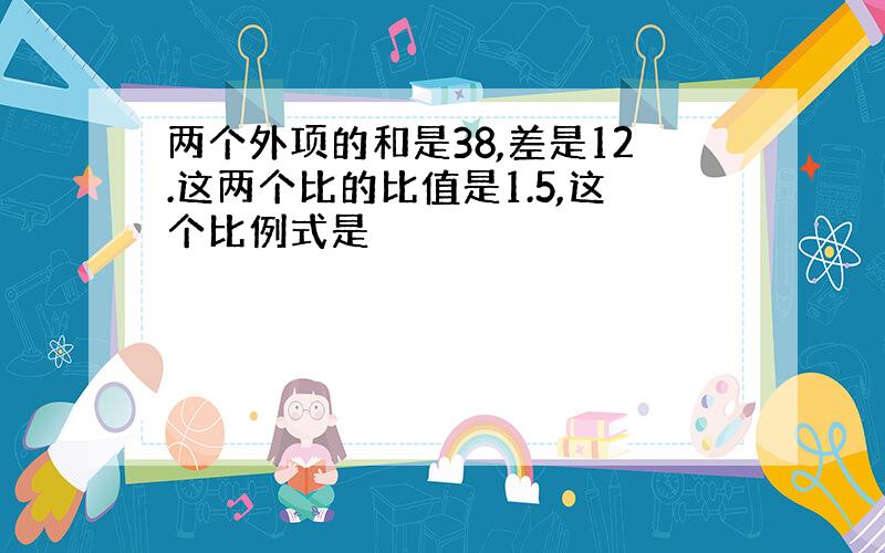 两个外项的和是38,差是12.这两个比的比值是1.5,这个比例式是