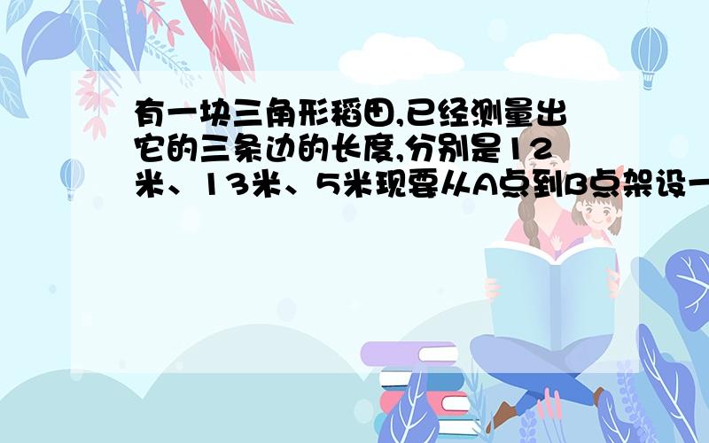 有一块三角形稻田,已经测量出它的三条边的长度,分别是12米、13米、5米现要从A点到B点架设一条光缆,根据