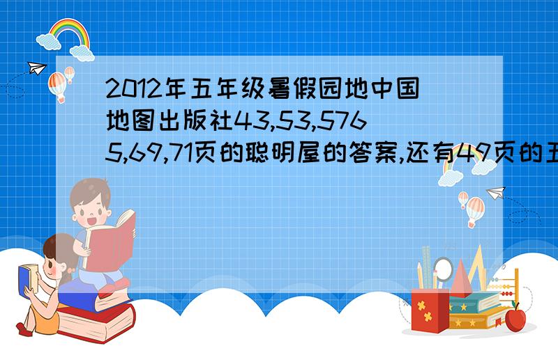 2012年五年级暑假园地中国地图出版社43,53,5765,69,71页的聪明屋的答案,还有49页的五题,51页的五题