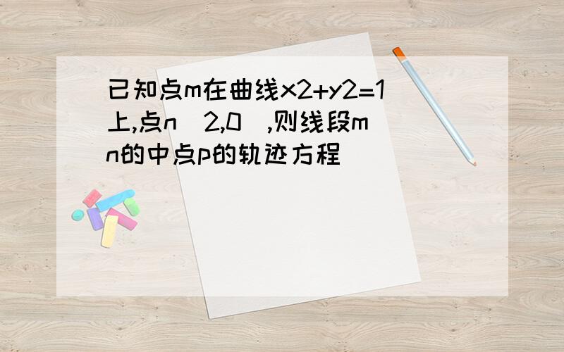 已知点m在曲线x2+y2=1上,点n(2,0),则线段mn的中点p的轨迹方程