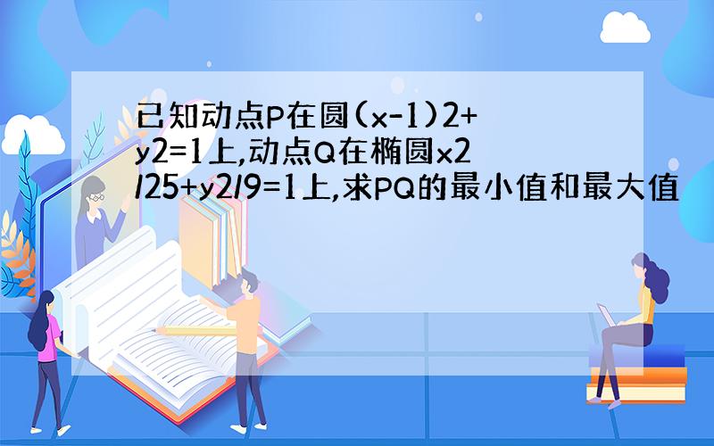 已知动点P在圆(x-1)2+y2=1上,动点Q在椭圆x2/25+y2/9=1上,求PQ的最小值和最大值