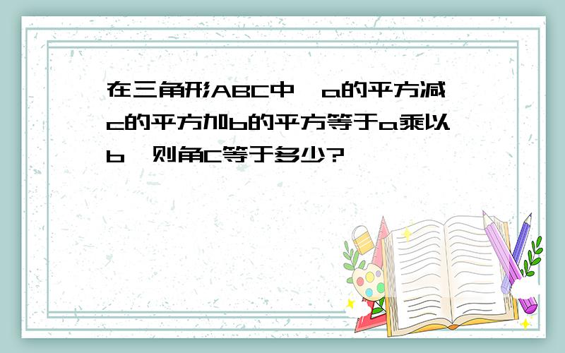 在三角形ABC中,a的平方减c的平方加b的平方等于a乘以b,则角C等于多少?