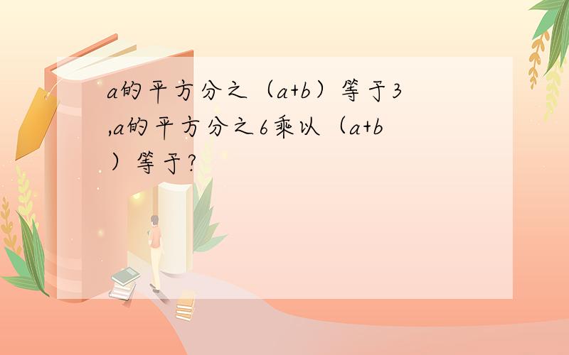 a的平方分之（a+b）等于3,a的平方分之6乘以（a+b）等于?