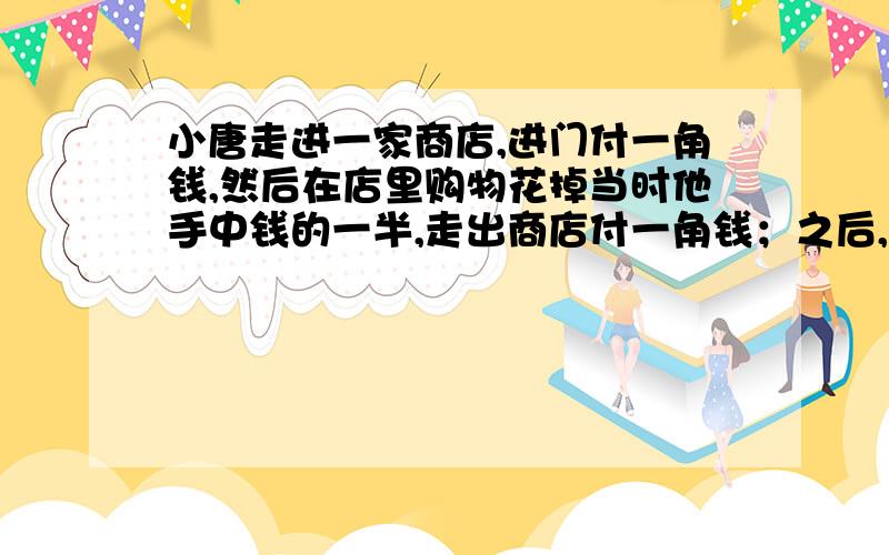 小唐走进一家商店,进门付一角钱,然后在店里购物花掉当时他手中钱的一半,走出商店付一角钱；之后,他走进第二家商店付一角钱,