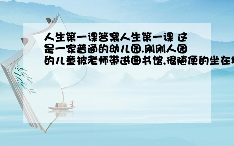 人生第一课答案人生第一课 这是一家普通的幼儿园.刚刚人园的儿童被老师带进图书馆,很随便的坐在地毯上,接受他们的人生第一课