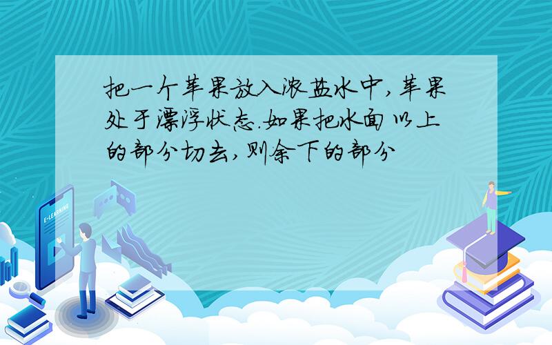 把一个苹果放入浓盐水中,苹果处于漂浮状态.如果把水面以上的部分切去,则余下的部分