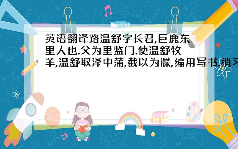 英语翻译路温舒字长君,巨鹿东里人也.父为里监门.使温舒牧羊,温舒取泽中蒲,截以为牒,编用写书.稍习善,求为狱小吏,因学律